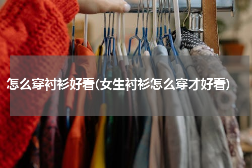 怎么穿衬衫好看(女生衬衫怎么穿才好看)