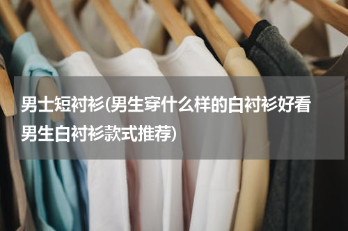 男士短衬衫(男生穿什么样的白衬衫好看 男生白衬衫款式推荐)