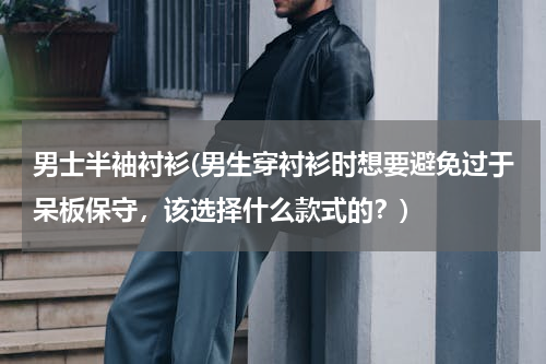 男士半袖衬衫(男生穿衬衫时想要避免过于呆板保守，该选择什么款式的？)