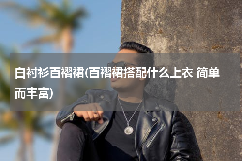 白衬衫百褶裙(百褶裙搭配什么上衣 简单而丰富)