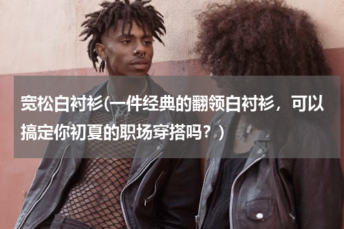 宽松白衬衫(一件经典的翻领白衬衫，可以搞定你初夏的职场穿搭吗？)