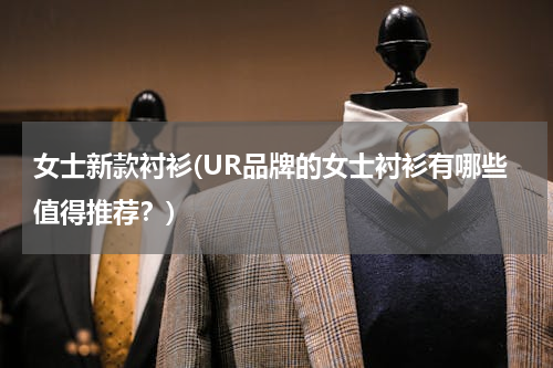 女士新款衬衫(UR品牌的女士衬衫有哪些值得推荐？)