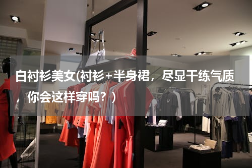 白衬衫美女(衬衫+半身裙，尽显干练气质，你会这样穿吗？)