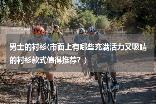 男士的衬衫(市面上有哪些充满活力又吸晴的衬衫款式值得推荐？)