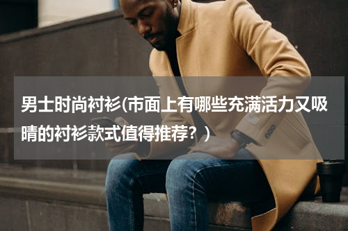 男士时尚衬衫(市面上有哪些充满活力又吸晴的衬衫款式值得推荐？)