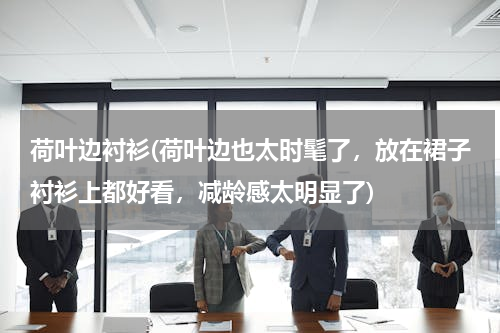 荷叶边衬衫(荷叶边也太时髦了，放在裙子衬衫上都好看，减龄感太明显了)