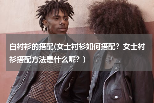 白衬衫的搭配(女士衬衫如何搭配？女士衬衫搭配方法是什么呢？)