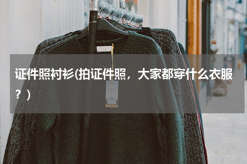 证件照衬衫(拍证件照，大家都穿什么衣服？)
