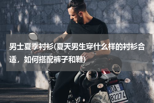 男士夏季衬衫(夏天男生穿什么样的衬衫合适，如何搭配裤子和鞋)