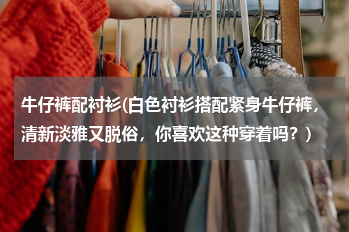 牛仔裤配衬衫(白色衬衫搭配紧身牛仔裤，清新淡雅又脱俗，你喜欢这种穿着吗？)