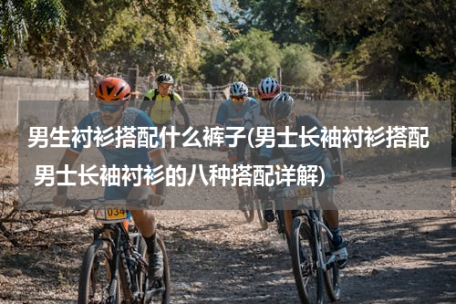 男生衬衫搭配什么裤子(男士长袖衬衫搭配 男士长袖衬衫的八种搭配详解)