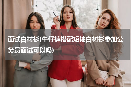 面试白衬衫(牛仔裤搭配短袖白衬衫参加公务员面试可以吗)