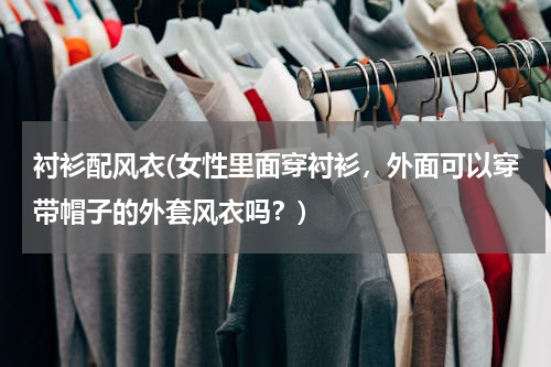 衬衫配风衣(女性里面穿衬衫，外面可以穿带帽子的外套风衣吗？)