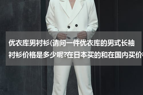 优衣库男衬衫(请问一件优衣库的男式长袖衬衫价格是多少呢?在日本买的和在国内买价格相差大吗?)