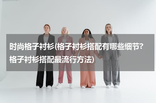 时尚格子衬衫(格子衬衫搭配有哪些细节?格子衬衫搭配最流行方法)