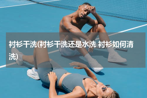 衬衫干洗(衬衫干洗还是水洗 衬衫如何清洗)