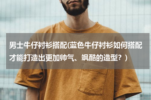 男士牛仔衬衫搭配(蓝色牛仔衬衫如何搭配才能打造出更加帅气、飒酷的造型？)