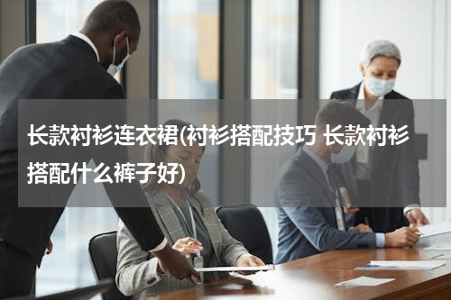 长款衬衫连衣裙(衬衫搭配技巧 长款衬衫搭配什么裤子好)