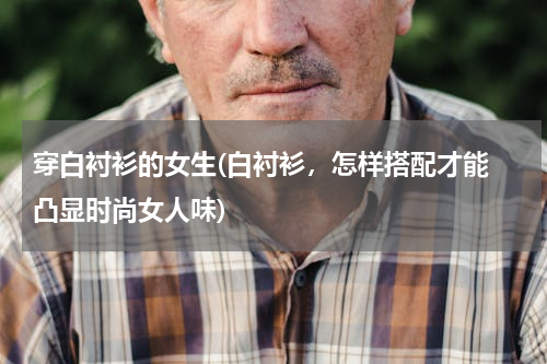 穿白衬衫的女生(白衬衫，怎样搭配才能 凸显时尚女人味)