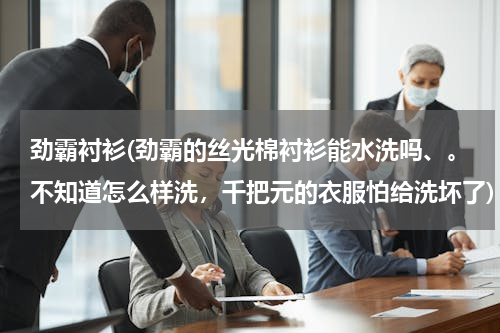 劲霸衬衫(劲霸的丝光棉衬衫能水洗吗、。不知道怎么样洗，千把元的衣服怕给洗坏了)