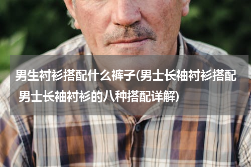 男生衬衫搭配什么裤子(男士长袖衬衫搭配 男士长袖衬衫的八种搭配详解)