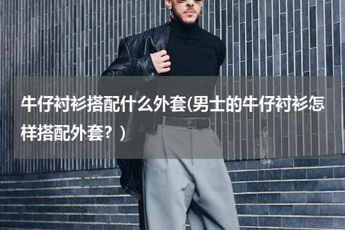 牛仔衬衫搭配什么外套(男士的牛仔衬衫怎样搭配外套？)