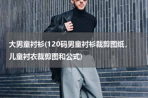 大男童衬衫(120码男童衬衫裁剪图纸，儿童衬衣裁剪图和公式)