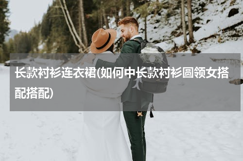 长款衬衫连衣裙(如何中长款衬衫圆领女搭配搭配)
