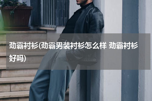 劲霸衬衫(劲霸男装衬衫怎么样 劲霸衬衫好吗)