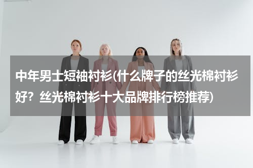 中年男士短袖衬衫(什么牌子的丝光棉衬衫好？丝光棉衬衫十大品牌排行榜推荐)