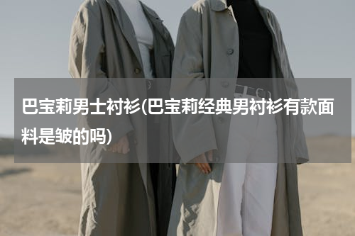 巴宝莉男士衬衫(巴宝莉经典男衬衫有款面料是皱的吗)