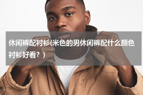休闲裤配衬衫(米色的男休闲裤配什么颜色衬衫好看？)