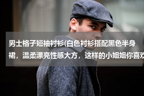 男士格子短袖衬衫(白色衬衫搭配黑色半身裙，温柔漂亮性感大方，这样的小姐姐你喜欢吗?)