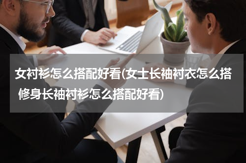 女衬衫怎么搭配好看(女士长袖衬衣怎么搭 修身长袖衬衫怎么搭配好看)