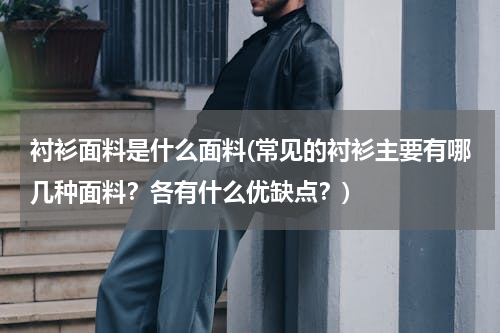 衬衫面料是什么面料(常见的衬衫主要有哪几种面料？各有什么优缺点？)