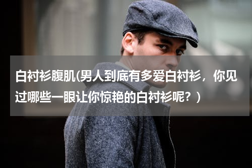 白衬衫腹肌(男人到底有多爱白衬衫，你见过哪些一眼让你惊艳的白衬衫呢？)
