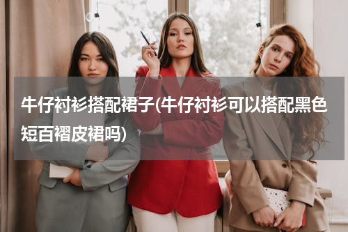 牛仔衬衫搭配裙子(牛仔衬衫可以搭配黑色短百褶皮裙吗)