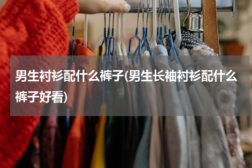 男生衬衫配什么裤子(男生长袖衬衫配什么裤子好看)