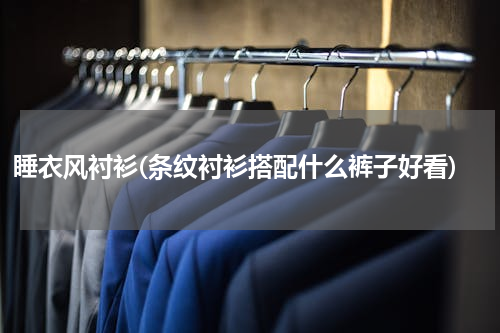 睡衣风衬衫(条纹衬衫搭配什么裤子好看)