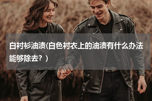 白衬衫油渍(白色衬衣上的油渍有什么办法能够除去？)