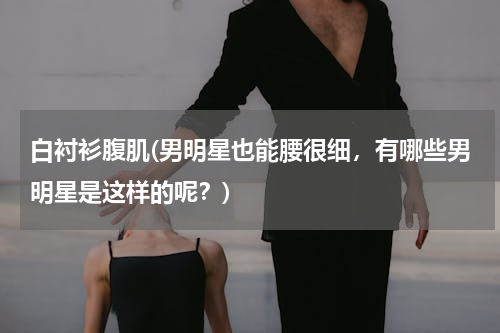 白衬衫腹肌(男明星也能腰很细，有哪些男明星是这样的呢？)