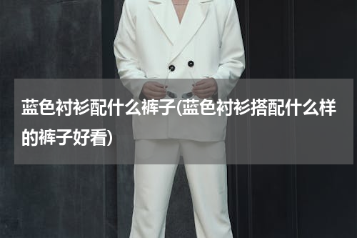 蓝色衬衫配什么裤子(蓝色衬衫搭配什么样的裤子好看)