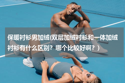 保暖衬衫男加绒(双层加绒衬衫和一体加绒衬衫有什么区别？哪个比较好啊？)
