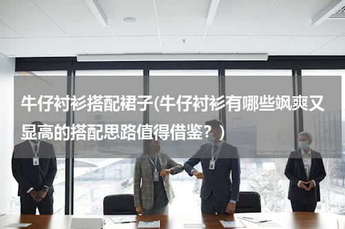 牛仔衬衫搭配裙子(牛仔衬衫有哪些飒爽又显高的搭配思路值得借鉴？)