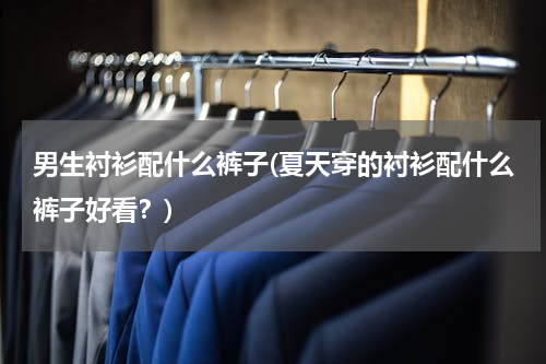 男生衬衫配什么裤子(夏天穿的衬衫配什么裤子好看？)