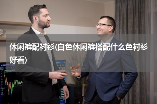 休闲裤配衬衫(白色休闲裤搭配什么色衬衫好看)