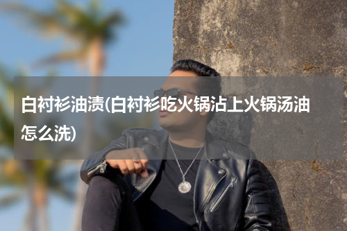 白衬衫油渍(白衬衫吃火锅沾上火锅汤油 怎么洗)