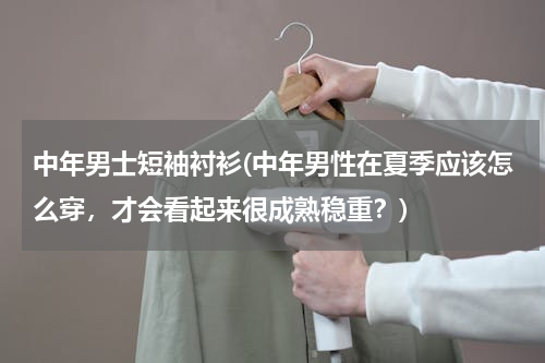 中年男士短袖衬衫(中年男性在夏季应该怎么穿，才会看起来很成熟稳重？)