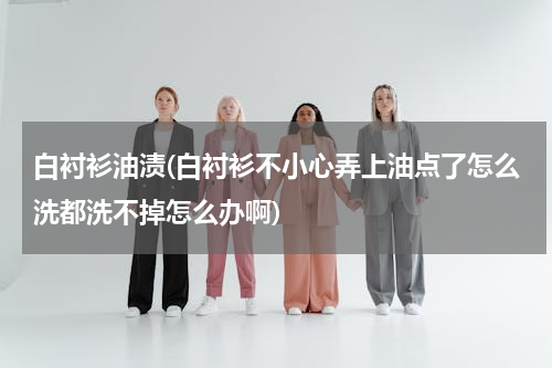 白衬衫油渍(白衬衫不小心弄上油点了怎么洗都洗不掉怎么办啊)