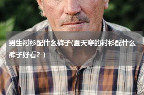男生衬衫配什么裤子(夏天穿的衬衫配什么裤子好看？)